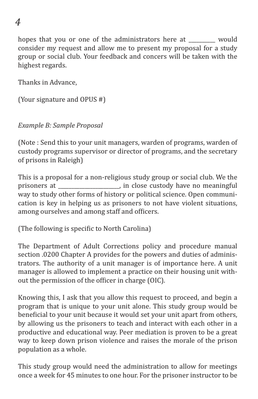 4 hopes that you or one of the administrators here at would consider my request and allow me to present my proposal for a study group or social club. Your feedback and concers will be taken with the highest regards. Thanks in Advance, (Your signature and OPUS #) Example B: Sample Proposal (Note : Send this to your unit managers, warden of programs, warden of custody programs supervisor or director of programs, and the secretary of prisons in Raleigh) This is a proposal for a non-religious study group or social club. We the prisoners at in close custody have no meaningful way to study other forms of history or political science. Open communi- cation is key in helping us as prisoners to not have violent situations, among ourselves and among staff and officers (The following is specific to North Carolina) The Department of Adult Corrections policy and procedure manual section 0200 Chapter A provides for the powers and duties of adminis- trators. The authority of a unit manager is of importance here. A unit manager is allowed to implement a practice on their housing unit with- out the permission of the officer in charge (0IC). Knowing this, 1 ask that you allow this request to proceed, and begin a program that is unique to your unit alone. This study group would be beneficial to your unit because it would set your unit apart from others, by allowing us the prisoners to teach and interact with each other in a productive and educational way. Peer mediation is proven to be a great way to keep down prison violence and raises the morale of the prison population as a whole. This study group would need the administration to allow for meetings once aweek for 45 minutes to one hour. For the prisoner instructor to be